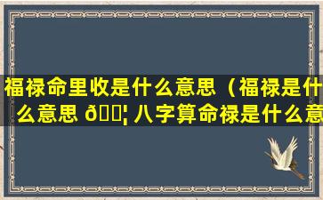 福禄命里收是什么意思（福禄是什么意思 🐦 八字算命禄是什么意思）